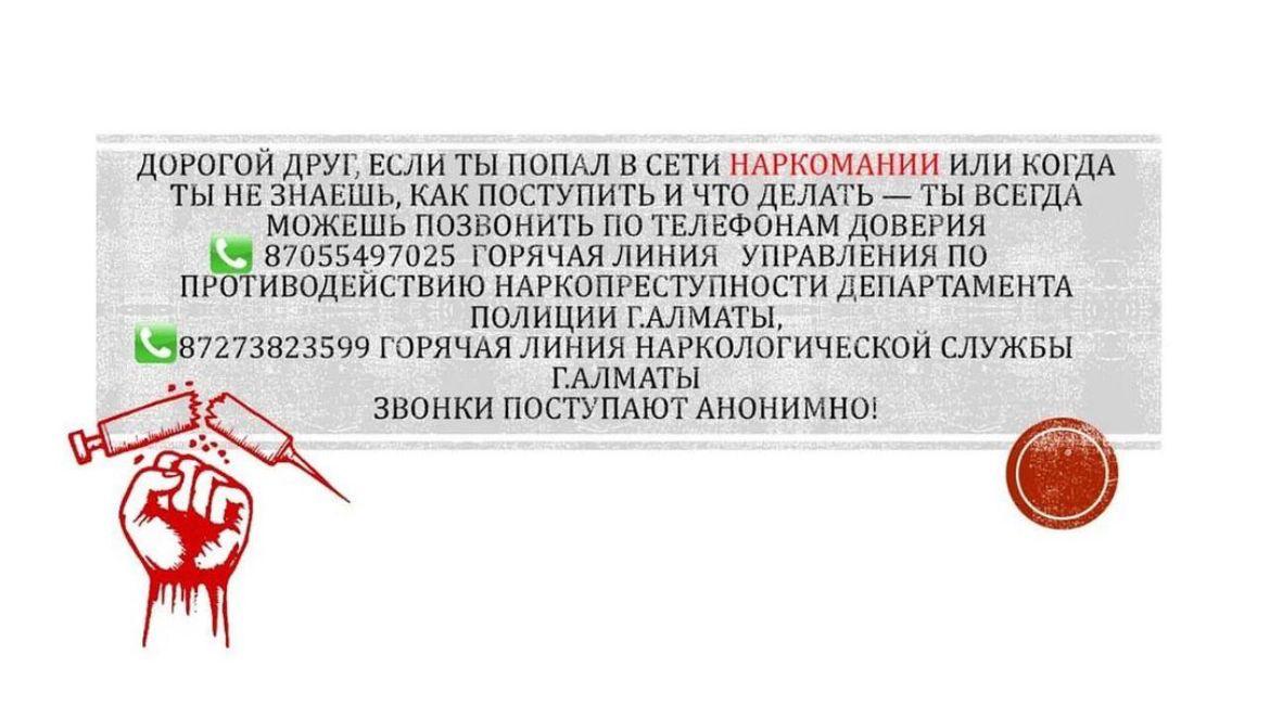 Қымбатты досым, егер сіз Нашақорлықтың торына түсіп қалсаңыз немесе Сіз не істеу керектігін және не істеу керектігін білмесеңіз, сіз әрқашан Алматы қалалық ІІД Есірткі қылмысына қарсы күрес басқармасының 87055497025 сенім телефондарына, Алматы қаласы
